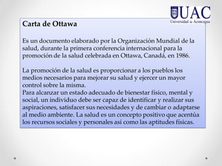 Carta de Ottawa
Es un documento elaborado por la Organización Mundial de la
salud, durante la primera conferencia internacional para la
promoción de la salud celebrada en Ottawa, Canadá, en 1986.
La promoción de la salud es proporcionar a los pueblos los
medios necesarios para mejorar su salud y ejercer un mayor
control sobre la misma.
Para alcanzar un estado adecuado de bienestar físico, mental y
social, un individuo debe ser capaz de identificar y realizar sus
aspiraciones, satisfacer sus necesidades y de cambiar o adaptarse
al medio ambiente. La salud es un concepto positivo que acentúa
los recursos sociales y personales así como las aptitudes físicas.
 