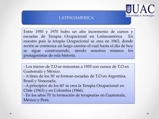 Entre 1950 y 1970 hubo un alto incremento de cursos y
escuelas de Terapia Ocupacional en Latinoamérica En
nuestro país la terapia Ocupacional se crea en 1963, donde
recién se comienza un largo camino el cual hasta el día de hoy
se sigue construyendo, siendo nosotros mismos los
protagonistas de esta historia.
LATINOAMERICA
- Los inicios de T.O se remontan a 1955 con cursos de T.O en
Guatemala y México.
- A fines de los 50' se forman escuelas de T.O en Argentina,
Brasil y Venezuela.
- A principios de los 60' se crea la Terapia Ocupacional en
Chile (1963) y en Colombia (1966).
- En los años 70' la formación de terapeutas en Guatemala,
México y Perú.
 