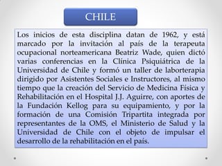 Los inicios de esta disciplina datan de 1962, y está
marcado por la invitación al país de la terapeuta
ocupacional norteamericana Beatriz Wade, quien dictó
varias conferencias en la Clínica Psiquiátrica de la
Universidad de Chile y formó un taller de laborterapia
dirigido por Asistentes Sociales e Instructores, al mismo
tiempo que la creación del Servicio de Medicina Física y
Rehabilitación en el Hospital J.J. Aguirre, con aportes de
la Fundación Kellog para su equipamiento, y por la
formación de una Comisión Tripartita integrada por
representantes de la OMS, el Ministerio de Salud y la
Universidad de Chile con el objeto de impulsar el
desarrollo de la rehabilitación en el país.
CHILE
 