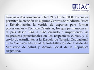 Gracias a dos convenios, Chile 21 y Chile 5.000, los cuales
permiten la creación de algunos Centros de Medicina Física
y Rehabilitación, la venida de expertos para formar
profesionales y Técnicos Ortesistas, los que permanecen en
el país desde 1964 a 1966 creando e impartiendo las
asignaturas profesionales en los respectivos cursos, y el
envío de estudiantes a la Escuela de Terapia Ocupacional
de la Comisión Nacional de Rehabilitación del Lisiado del
Ministerio de Salud y Acción Social de la República
Argentina.
 