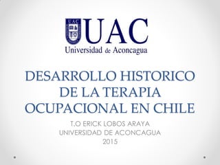 DESARROLLO HISTORICO
DE LA TERAPIA
OCUPACIONAL EN CHILE
T.O ERICK LOBOS ARAYA
UNIVERSIDAD DE ACONCAGUA
2015
 