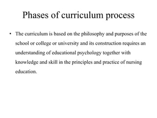 Phases of curriculum process
• The curriculum is based on the philosophy and purposes of the
school or college or university and its construction requires an
understanding of educational psychology together with
knowledge and skill in the principles and practice of nursing
education.
 