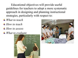 Educational objectives will provide useful
guidelines for teachers to adopt a more systematic
approach in designing and planning instructional
strategies, particularly with respect to:
What to teach
How to teach
How to assess
What to evaluate
 