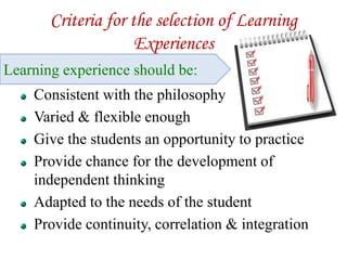 Criteria for the selection of Learning
Experiences
Consistent with the philosophy
Varied & flexible enough
Give the students an opportunity to practice
Provide chance for the development of
independent thinking
Adapted to the needs of the student
Provide continuity, correlation & integration
Learning experience should be:
 
