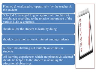 Planned & evaluated co-operatively by the teacher &
the student
Selected & arranged to give appropriate emphasis &
weight age according to the relative importance of the
various L.Es & contents.
should allow the student to learn by doing
should create motivation & interest among students
selected should bring out multiple outcomes in
students
All learning experiences which are planned & selected
should be helpful to the student in attaining the
educational objectives.
 