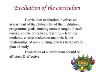 Evaluation of the curriculum
Curriculum evaluation involves an
assessment of the philosophy of the institution,
programme goals, nursing content taught in each
course, course objectives, teaching – learning
methods, course evaluation methods & the
relationship of non- nursing courses to the overall
plan of study.
Evaluation of a curriculum should be
efficient & effective.
 