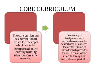 CORE CURRICULUM
The core curriculum
is a curriculum in
which the concepts
which are to be
incorporated in the
teaching learning
situation forms the
essence.
According to
fredgraves, core
curriculum means the
central area of concern,
the central theme or
thread which provides
the main route for the
students through the
curriculum or part of it.
 