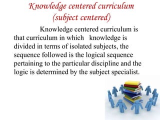 Knowledge centered curriculum
(subject centered)
Knowledge centered curriculum is
that curriculum in which knowledge is
divided in terms of isolated subjects, the
sequence followed is the logical sequence
pertaining to the particular discipline and the
logic is determined by the subject specialist.
 