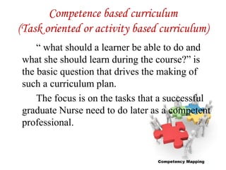 Competence based curriculum
(Task oriented or activity based curriculum)
“ what should a learner be able to do and
what she should learn during the course?” is
the basic question that drives the making of
such a curriculum plan.
The focus is on the tasks that a successful
graduate Nurse need to do later as a competent
professional.
 
