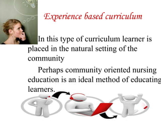 Experience based curriculum
In this type of curriculum learner is
placed in the natural setting of the
community
Perhaps community oriented nursing
education is an ideal method of educating
learners.
 