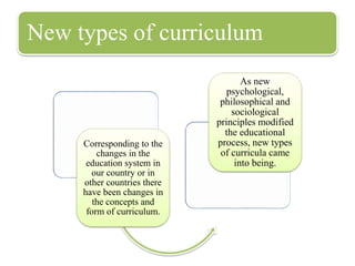 New types of curriculum
Corresponding to the
changes in the
education system in
our country or in
other countries there
have been changes in
the concepts and
form of curriculum.
As new
psychological,
philosophical and
sociological
principles modified
the educational
process, new types
of curricula came
into being.
 