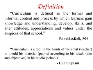 Definition
“Curriculum is defined as the formal and
informal content and process by which learners gain
knowledge and understanding, develop, skills, and
alter attitudes, appreciations and values under the
auspices of that school.”
- Ronald.c.Doll,1996
“Curriculum is a tool in the hands of the artist (teacher)
to mould his material (pupils) according to his ideals (aim
and objectives) in his studio (school)”.
- Cunningbam
 