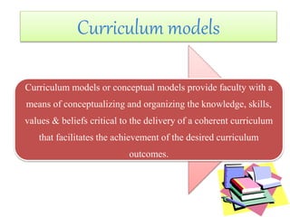 Curriculum models or conceptual models provide faculty with a
means of conceptualizing and organizing the knowledge, skills,
values & beliefs critical to the delivery of a coherent curriculum
that facilitates the achievement of the desired curriculum
outcomes.
Curriculum models
 