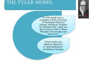 THE TYLER MODEL
In 1949, Ralph Tyler, a
consultant with the University
of Washington School of
Nursing, introduced "Syllabus
for Education 360," which was
then revised in 1950 to "Basic
Principles of Curriculum and
Instruction."
Tyler's model was
based on objectives
or "goal-attainment,"
according to Keating.
 