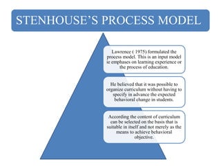 STENHOUSE’S PROCESS MODEL
Lawrence ( 1975) formulated the
process model. This is an input model
ie emphases on learning experience or
the process of education.
He believed that it was possible to
organize curriculum without having to
specify in advance the expected
behavioral change in students.
According the content of curriculum
can be selected on the basis that is
suitable in itself and not merely as the
means to achieve behavioral
objective.
 