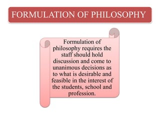 FORMULATION OF PHILOSOPHY
Formulation of
philosophy requires the
staff should hold
discussion and come to
unanimous decisions as
to what is desirable and
feasible in the interest of
the students, school and
profession.
 