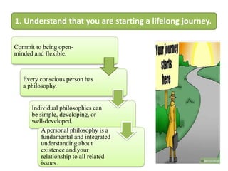 1. Understand that you are starting a lifelong journey.
Commit to being open-
minded and flexible.
Every conscious person has
a philosophy.
Individual philosophies can
be simple, developing, or
well-developed.
A personal philosophy is a
fundamental and integrated
understanding about
existence and your
relationship to all related
issues.
 
