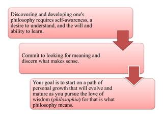 Discovering and developing one's
philosophy requires self-awareness, a
desire to understand, and the will and
ability to learn.
Commit to looking for meaning and
discern what makes sense.
Your goal is to start on a path of
personal growth that will evolve and
mature as you pursue the love of
wisdom (philosophia) for that is what
philosophy means.
 