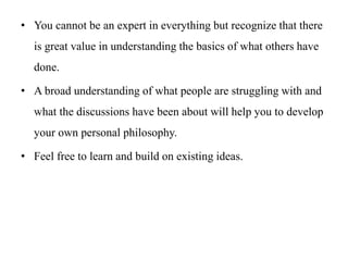 • You cannot be an expert in everything but recognize that there
is great value in understanding the basics of what others have
done.
• A broad understanding of what people are struggling with and
what the discussions have been about will help you to develop
your own personal philosophy.
• Feel free to learn and build on existing ideas.
 