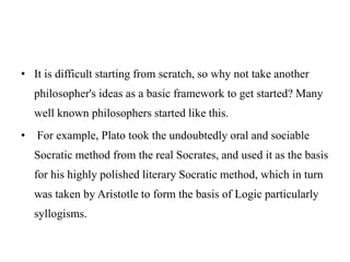 • It is difficult starting from scratch, so why not take another
philosopher's ideas as a basic framework to get started? Many
well known philosophers started like this.
• For example, Plato took the undoubtedly oral and sociable
Socratic method from the real Socrates, and used it as the basis
for his highly polished literary Socratic method, which in turn
was taken by Aristotle to form the basis of Logic particularly
syllogisms.
 