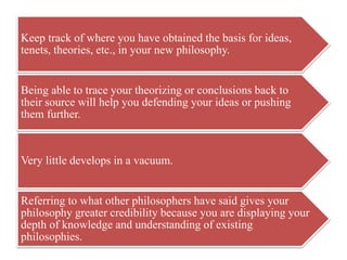 Keep track of where you have obtained the basis for ideas,
tenets, theories, etc., in your new philosophy.
Being able to trace your theorizing or conclusions back to
their source will help you defending your ideas or pushing
them further.
Very little develops in a vacuum.
Referring to what other philosophers have said gives your
philosophy greater credibility because you are displaying your
depth of knowledge and understanding of existing
philosophies.
 