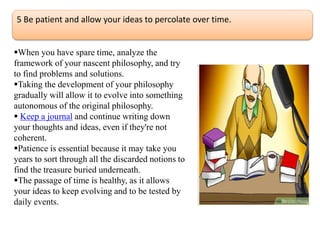 5 Be patient and allow your ideas to percolate over time.
When you have spare time, analyze the
framework of your nascent philosophy, and try
to find problems and solutions.
Taking the development of your philosophy
gradually will allow it to evolve into something
autonomous of the original philosophy.
 Keep a journal and continue writing down
your thoughts and ideas, even if they're not
coherent.
Patience is essential because it may take you
years to sort through all the discarded notions to
find the treasure buried underneath.
The passage of time is healthy, as it allows
your ideas to keep evolving and to be tested by
daily events.
 