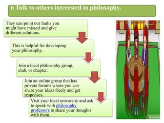 6 Talk to others interested in philosophy.
They can point out faults you
might have missed and give
different solutions.
This is helpful for developing
your philosophy.
Join a local philosophy group,
club, or chapter.
Join an online group that has
private forums where you can
share your ideas freely and get
responses.
Visit your local university and ask
to speak with philosophy
professors to share your thoughts
with them.
 