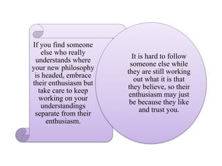 If you find someone
else who really
understands where
your new philosophy
is headed, embrace
their enthusiasm but
take care to keep
working on your
understandings
separate from their
enthusiasm.
It is hard to follow
someone else while
they are still working
out what it is that
they believe, so their
enthusiasm may just
be because they like
and trust you.
 