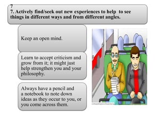 7
7. Actively find/seek out new experiences to help to see
things in different ways and from different angles.
Keep an open mind.
Learn to accept criticism and
grow from it; it might just
help strengthen you and your
philosophy.
Always have a pencil and
a notebook to note down
ideas as they occur to you, or
you come across them.
 