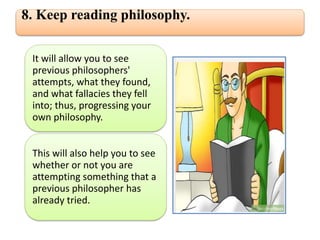 8. Keep reading philosophy.
It will allow you to see
previous philosophers'
attempts, what they found,
and what fallacies they fell
into; thus, progressing your
own philosophy.
This will also help you to see
whether or not you are
attempting something that a
previous philosopher has
already tried.
 