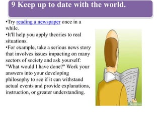 9 Keep up to date with the world.
•Try reading a newspaper once in a
while.
•It'll help you apply theories to real
situations.
•For example, take a serious news story
that involves issues impacting on many
sectors of society and ask yourself:
"What would I have done?" Work your
answers into your developing
philosophy to see if it can withstand
actual events and provide explanations,
instruction, or greater understanding.
 