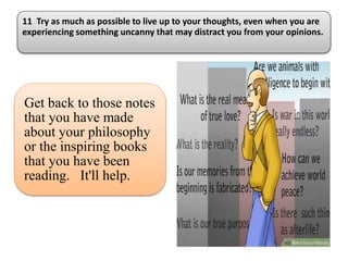 11 Try as much as possible to live up to your thoughts, even when you are
experiencing something uncanny that may distract you from your opinions.
Get back to those notes
that you have made
about your philosophy
or the inspiring books
that you have been
reading. It'll help.
 