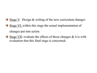 Stage V: Design & writing of the new curriculum changes
Stage VI: within this stage the actual implementation of
changes put into action
Stage VII: evaluate the effects of those changes & it is with
evaluation that this final stage is concerned.
 