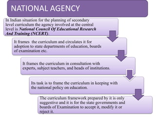 NATIONAL AGENCY
In Indian situation for the planning of secondary
level curriculum the agency involved at the central
level is National Council Of Educational Research
And Training (NCERT).
It frames the curriculum and circulates it for
adoption to state departments of education, boards
of examination etc.
It frames the curriculum in consultation with
experts, subject teachers, and heads of institutions.
Its task is to frame the curriculum in keeping with
the national policy on education.
The curriculum framework prepared by it is only
suggestive and it is for the state governments and
boards of Examination to accept it, modify it or
reject it.
 