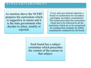 STATE GOVERNMENT
As mention above the NCERT
prepares the curriculum which
is suggestive in nature and it
is the state government who
decides to select, modify or
rejected.
Every state government appoints a
board of examination for secondary
and higher secondary examination.
This board prescribes the curriculum
which has to be followed in all the
institution which are to be recognized
for sending their students for public
examination conducted by the board.
Each board has a subject
committee which prescribes
the content of the courses in
that subject.
 