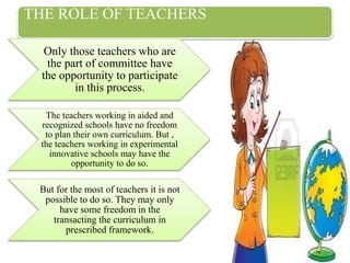 THE ROLE OF TEACHERS
Only those teachers who are
the part of committee have
the opportunity to participate
in this process.
The teachers working in aided and
recognized schools have no freedom
to plan their own curriculum. But ,
the teachers working in experimental
innovative schools may have the
opportunity to do so.
But for the most of teachers it is not
possible to do so. They may only
have some freedom in the
transacting the curriculum in
prescribed framework.
 