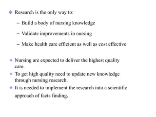 Research is the only way to:
– Build a body of nursing knowledge
– Validate improvements in nursing
– Make health care efficient as well as cost effective
Nursing are expected to deliver the highest quality
care.
To get high quality need to update new knowledge
through nursing research.
It is needed to implement the research into a scientific
approach of facts finding.
 