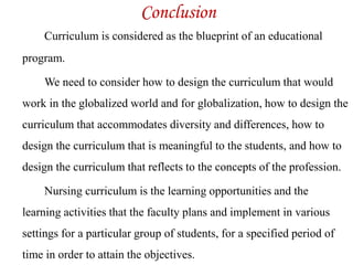 Conclusion
Curriculum is considered as the blueprint of an educational
program.
We need to consider how to design the curriculum that would
work in the globalized world and for globalization, how to design the
curriculum that accommodates diversity and differences, how to
design the curriculum that is meaningful to the students, and how to
design the curriculum that reflects to the concepts of the profession.
Nursing curriculum is the learning opportunities and the
learning activities that the faculty plans and implement in various
settings for a particular group of students, for a specified period of
time in order to attain the objectives.
 