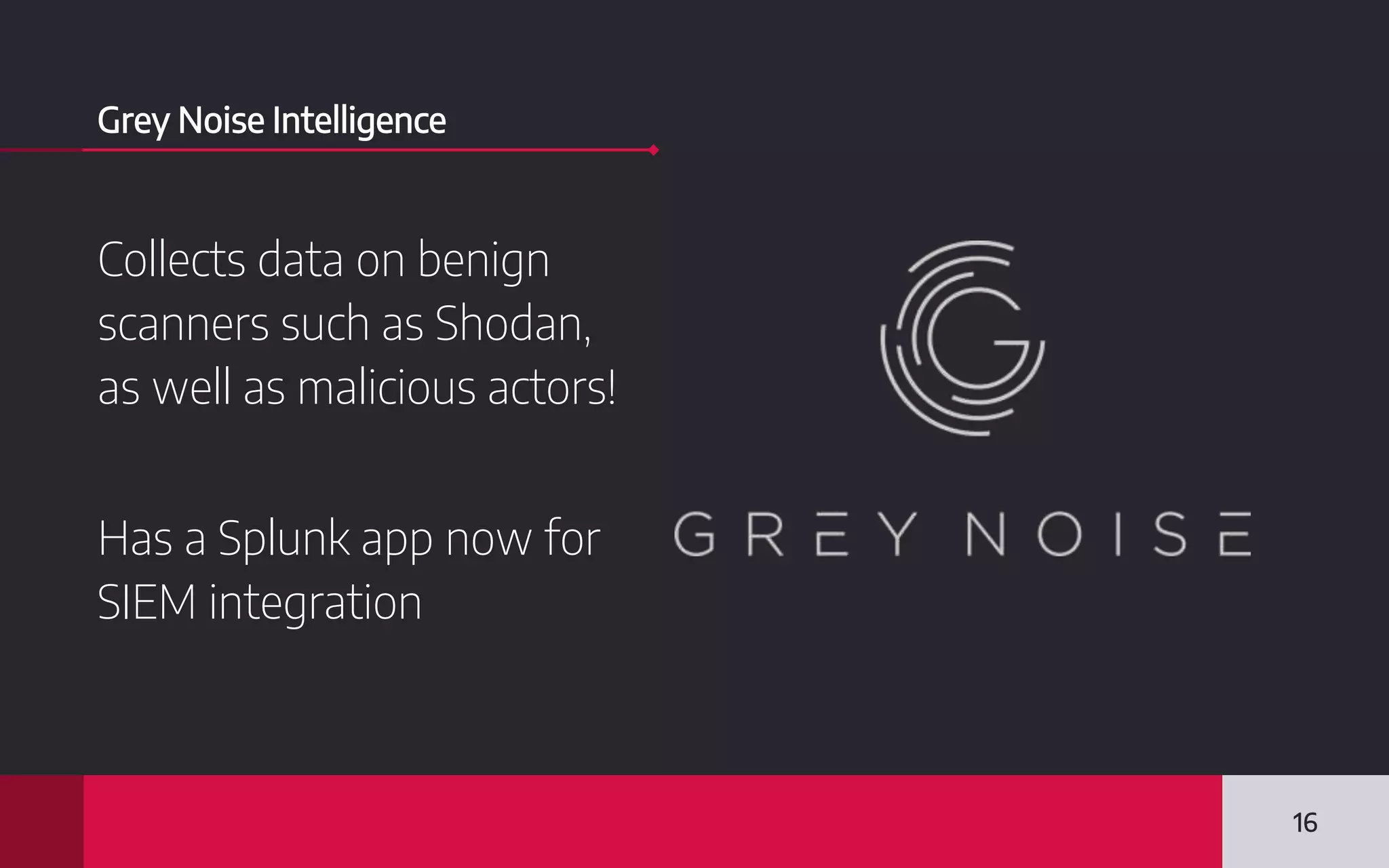 Grey Noise Intelligence
Collects data on benign
scanners such as Shodan,
as well as malicious actors!
Has a Splunk app now for
SIEM integration
16
 