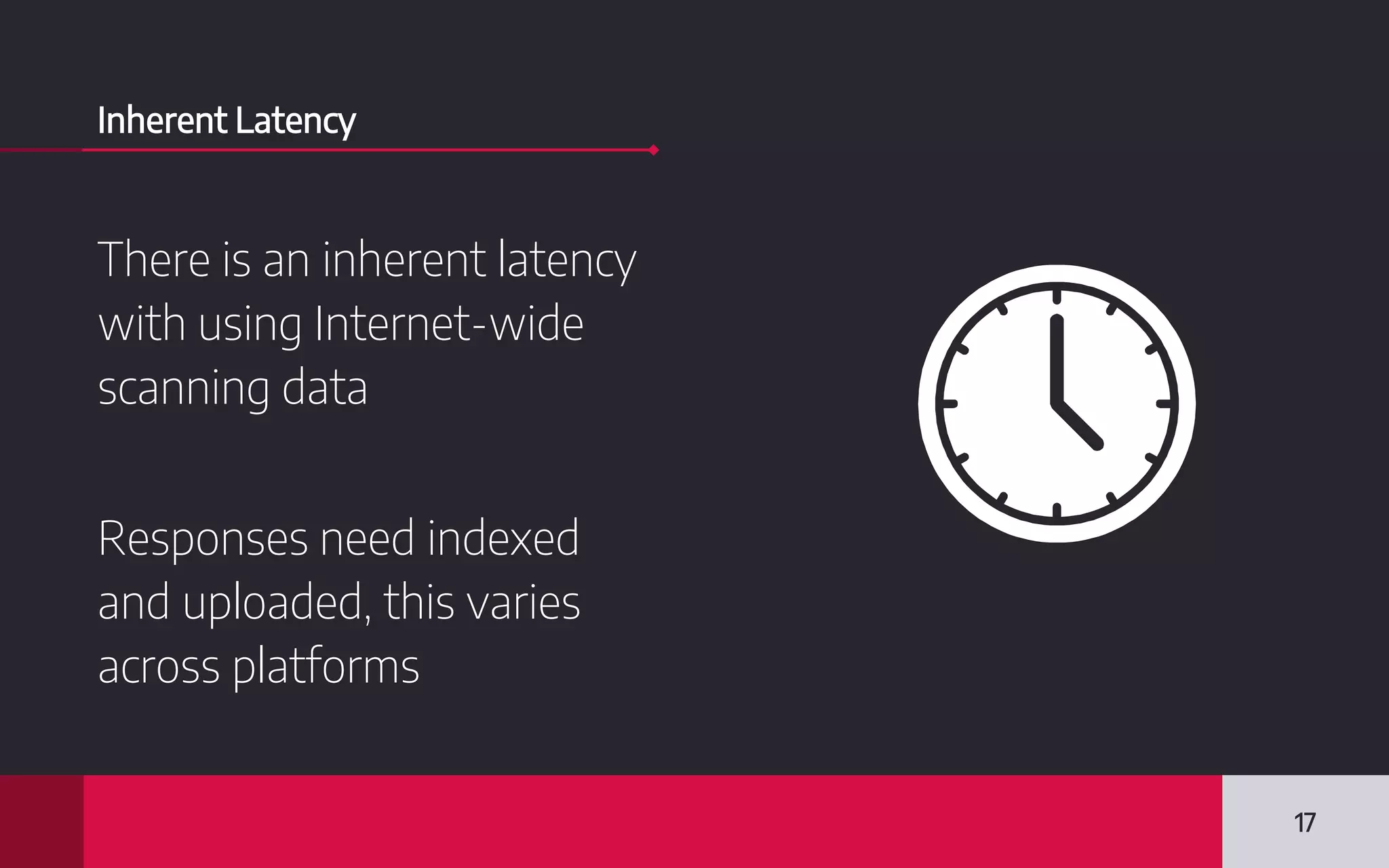 Inherent Latency
There is an inherent latency
with using Internet-wide
scanning data
Responses need indexed
and uploaded, this varies
across platforms
17
 