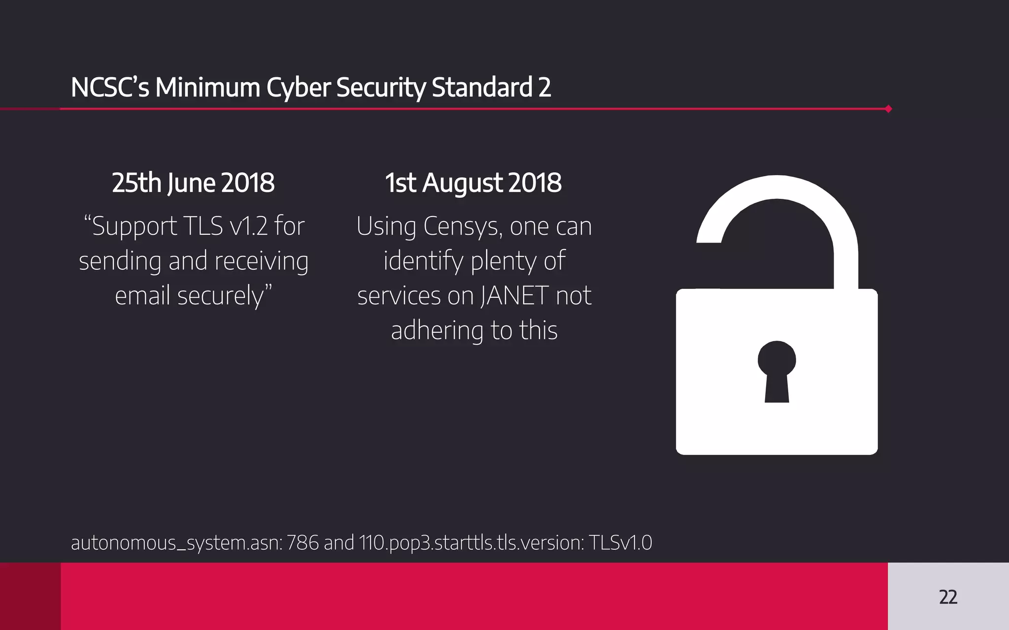NCSC’s Minimum Cyber Security Standard 2
25th June 2018
“Support TLS v1.2 for
sending and receiving
email securely”
1st August 2018
Using Censys, one can
identify plenty of
services on JANET not
adhering to this
22
autonomous_system.asn: 786 and 110.pop3.starttls.tls.version: TLSv1.0
 
