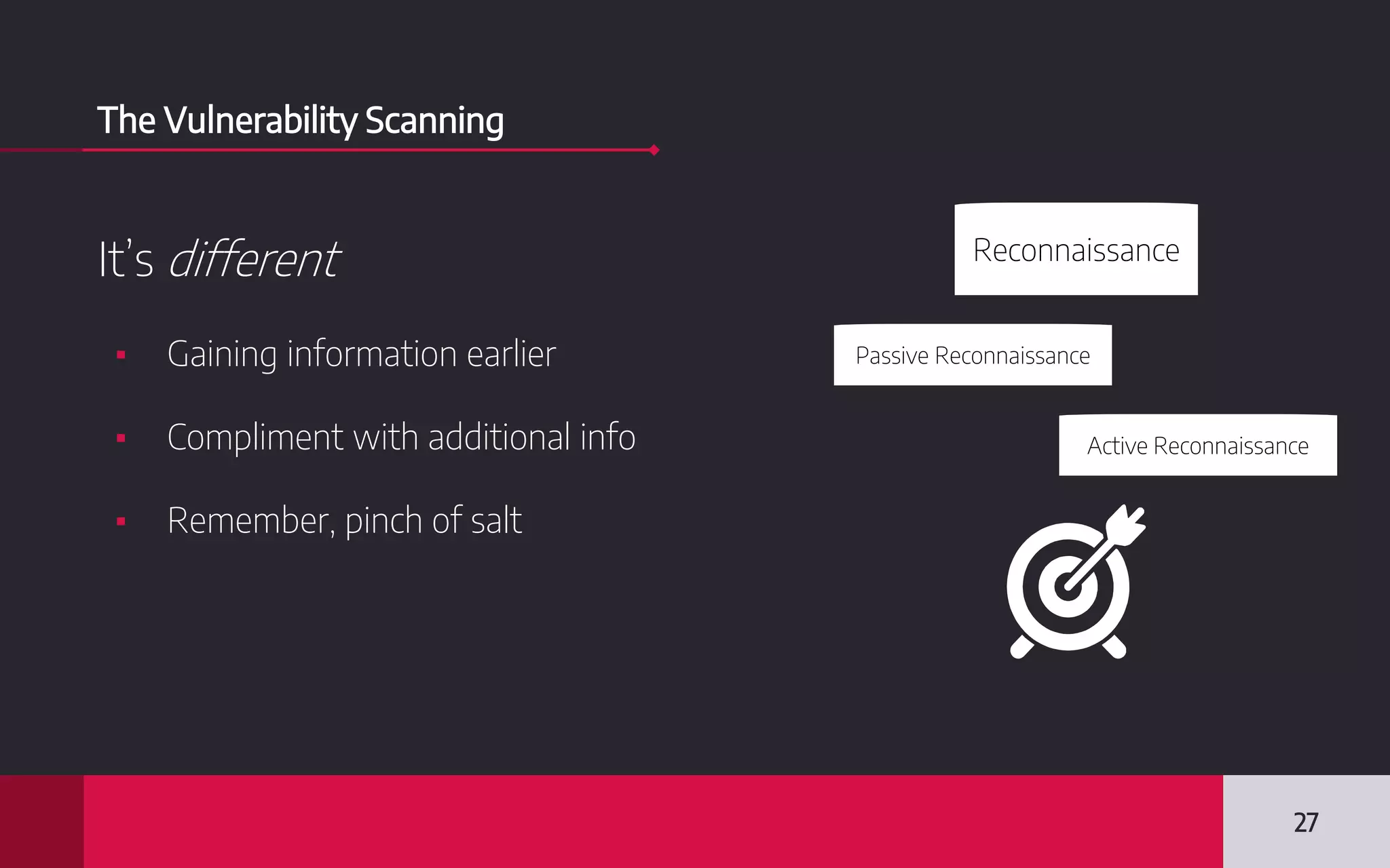 The Vulnerability Scanning
It’s different
▪ Gaining information earlier
▪ Compliment with additional info
▪ Remember, pinch of salt
27
Reconnaissance
Passive Reconnaissance
Active Reconnaissance
 