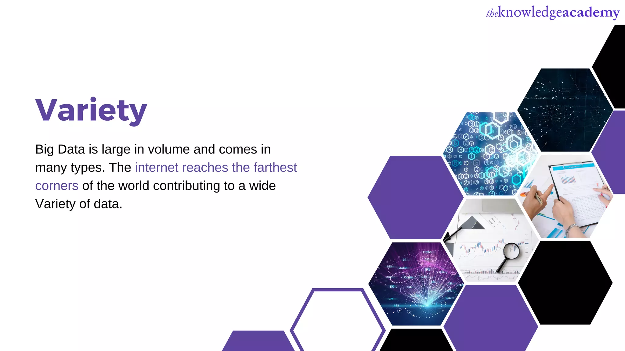 Variety
Big Data is large in volume and comes in
many types. The internet reaches the farthest
corners of the world contributing to a wide
Variety of data.