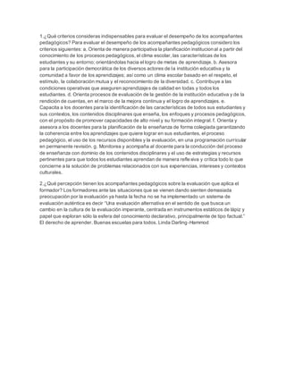 1.¿Qué criterios consideras indispensables para evaluar el desempeño de los acompañantes
pedagógicos? Para evaluar el desempeño de los acompañantes pedagógicos considero los
criterios siguientes: a. Orienta de manera participativa la planificación institucional a partir del
conocimiento de los procesos pedagógicos, el clima escolar, las características de los
estudiantes y su entorno; orientándolas hacia el logro de metas de aprendizaje. b. Asesora
para la participación democrática de los diversos actores de la institución educativa y la
comunidad a favor de los aprendizajes; así como un clima escolar basado en el respeto, el
estímulo, la colaboración mutua y el reconocimiento de la diversidad. c. Contribuye a las
condiciones operativas que aseguren aprendizajes de calidad en todas y todos los
estudiantes. d. Orienta procesos de evaluación de la gestión de la institución educativa y de la
rendición de cuentas, en el marco de la mejora continua y el logro de aprendizajes. e.
Capacita a los docentes para la identificación de las características de todos sus estudiantes y
sus contextos, los contenidos disciplinares que enseña, los enfoques y procesos pedagógicos,
con el propósito de promover capacidades de alto nivel y su formación integral. f. Orienta y
asesora a los docentes para la planificación de la enseñanza de forma colegiada garantizando
la coherencia entre los aprendizajes que quiere lograr en sus estudiantes, el proceso
pedagógico, el uso de los recursos disponibles y la evaluación, en una programación curricular
en permanente revisión. g. Monitorea y acompaña al docente para la conducción del proceso
de enseñanza con dominio de los contenidos disciplinares y el uso de estrategias y recursos
pertinentes para que todos los estudiantes aprendan de manera reflexiva y crítica todo lo que
concierne a la solución de problemas relacionados con sus experiencias, intereses y contextos
culturales.
2.¿Qué percepción tienen los acompañantes pedagógicos sobre la evaluación que aplica el
formador? Los formadores ante las situaciones que se vienen dando sienten demasiada
preocupación por la evaluación ya hasta la fecha no se ha implementado un sistema de
evaluación auténtica es decir “Una evaluación alternativa en el sentido de que busca un
cambio en la cultura de la evaluación imperante, centrada en instrumentos estáticos de lápiz y
papel que exploran sólo la esfera del conocimiento declarativo, principalmente de tipo factual.”
El derecho de aprender. Buenas escuelas para todos. Linda Darling-Hammod
 