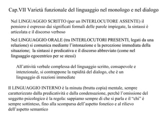 Cap.VII Varietà funzionale del linguaggio nel monologo e nel dialogo
Nel LINGUAGGIO SCRITTO (per un INTERLOCUTORE ASSENTE) il
pensiero è espresso dai significati formali delle parole impiegate, la sintassi è
articolata e il discorso verboso
Nel LINGUAGGIO ORALE (tra INTERLOCUTORI PRESENTI, legati da una
relazione) si comunica mediante l’intonazione e la percezione immediata della
situazione; la sintassi è predicativa e il discorso abbreviato (come nel
linguaggio egocentrico per se stessi)
All’attività verbale complessa del linguaggio scritto, consapevole e
intenzionale, si contrappone la rapidità del dialogo, che è un
linguaggio di reazioni immediate
Il LINGUAGGIO INTERNO è la minuta (brutta copia) mentale, sempre
caratterizzato dalla predicatività e dalla condensazione, perché l’omissione del
soggetto psicologico è la regola: sappiamo sempre di che si parla e il “chi” è
sempre sottinteso, fino alla scomparsa dell’aspetto fonetico e al rilievo
dell’aspetto semantico

 