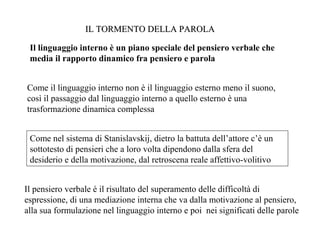 IL TORMENTO DELLA PAROLA
Il linguaggio interno è un piano speciale del pensiero verbale che
media il rapporto dinamico fra pensiero e parola
Come il linguaggio interno non è il linguaggio esterno meno il suono,
così il passaggio dal linguaggio interno a quello esterno è una
trasformazione dinamica complessa
Come nel sistema di Stanislavskij, dietro la battuta dell’attore c’è un
sottotesto di pensieri che a loro volta dipendono dalla sfera del
desiderio e della motivazione, dal retroscena reale affettivo-volitivo
Il pensiero verbale è il risultato del superamento delle difficoltà di
espressione, di una mediazione interna che va dalla motivazione al pensiero,
alla sua formulazione nel linguaggio interno e poi nei significati delle parole

 