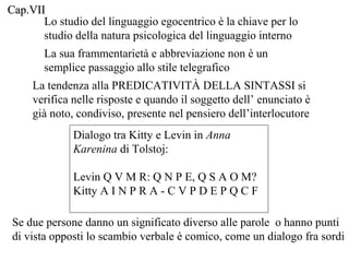 Cap.VII
Lo studio del linguaggio egocentrico è la chiave per lo
studio della natura psicologica del linguaggio interno
La sua frammentarietà e abbreviazione non è un
semplice passaggio allo stile telegrafico
La tendenza alla PREDICATIVITÀ DELLA SINTASSI si
verifica nelle risposte e quando il soggetto dell’ enunciato è
già noto, condiviso, presente nel pensiero dell’interlocutore
Dialogo tra Kitty e Levin in Anna
Karenina di Tolstoj:
Levin Q V M R: Q N P E, Q S A O M?
Kitty A I N P R A - C V P D E P Q C F
Se due persone danno un significato diverso alle parole o hanno punti
di vista opposti lo scambio verbale è comico, come un dialogo fra sordi

 