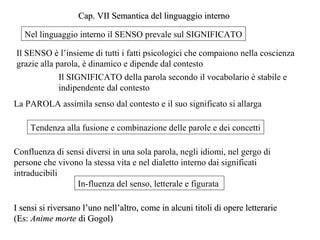 Cap. VII Semantica del linguaggio interno
Nel linguaggio interno il SENSO prevale sul SIGNIFICATO
Il SENSO è l’insieme di tutti i fatti psicologici che compaiono nella coscienza
grazie alla parola, è dinamico e dipende dal contesto
Il SIGNIFICATO della parola secondo il vocabolario è stabile e
indipendente dal contesto
La PAROLA assimila senso dal contesto e il suo significato si allarga
Tendenza alla fusione e combinazione delle parole e dei concetti
Confluenza di sensi diversi in una sola parola, negli idiomi, nel gergo di
persone che vivono la stessa vita e nel dialetto interno dai significati
intraducibili
In-fluenza del senso, letterale e figurata
I sensi si riversano l’uno nell’altro, come in alcuni titoli di opere letterarie
(Es: Anime morte di Gogol)

 