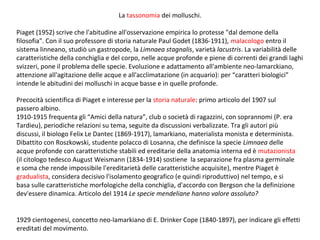 La tassonomia dei molluschi.
Piaget (1952) scrive che l'abitudine all'osservazione empirica lo protesse "dal demone della
filosofia". Con il suo professore di storia naturale Paul Godet (1836-1911), malacologo entro il
sistema linneano, studiò un gastropode, la Limnaea stagnalis, varietà lacustris. La variabilità delle
caratteristiche della conchiglia e del corpo, nelle acque profonde e piene di correnti dei grandi laghi
svizzeri, pone il problema delle specie. Evoluzione e adattamento all'ambiente neo-lamarckiano,
attenzione all'agitazione delle acque e all'acclimatazione (in acquario): per “caratteri biologici”
intende le abitudini dei molluschi in acque basse e in quelle profonde.
Precocità scientifica di Piaget e interesse per la storia naturale: primo articolo del 1907 sul
passero albino.
1910-1915 frequenta gli “Amici della natura”, club o società di ragazzini, con soprannomi (P. era
Tardieu), periodiche relazioni su tema, seguite da discussioni verbalizzate. Tra gli autori più
discussi, il biologo Felix Le Dantec (1869-1917), lamarkiano, materialista monista e determinista.
Dibattito con Roszkowski, studente polacco di Losanna, che definisce la specie Limnaea delle
acque profonde con caratteristiche stabili ed ereditarie della anatomia interna ed è mutazionista
(il citologo tedesco August Weismann (1834-1914) sostiene la separazione fra plasma germinale
e soma che rende impossibile l'ereditarietà delle caratteristiche acquisite), mentre Piaget è
gradualista, considera decisivo l'isolamento geografico (e quindi riproduttivo) nel tempo, e si
basa sulle caratteristiche morfologiche della conchiglia, d'accordo con Bergson che la definizione
dev'essere dinamica. Articolo del 1914 Le specie mendeliane hanno valore assoluto?
1929 cientogenesi, concetto neo-lamarkiano di E. Drinker Cope (1840-1897), per indicare gli effetti
ereditati del movimento.

 