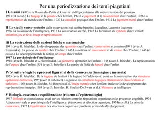 Per una periodizzazione dei temi piagetiani
I Gli anni venti e la Maison des Petits di Ginevra: dall’egocentrismo alla socializzazione del pensiero
1923 (et collab.) Le langage et la pensée chez l'enfant, 1924 Le jugement et le raisonnement chez l'enfant, 1926 La
représentation du monde chez l'enfant, 1927 La causalité physique chez l'enfant, 1932 Le jugement moral chez l'enfant

II Lo stadio senso-motorio dalle osservazioni sui suoi tre bambini, Jaqueline, Laurent e Lucienne
1936 La naissance de l’intelligence, 1937 La construction du réel, 1945 La formation du symbole chez l’enfant:
imitation, jeu et rêve, image et représentation
III La costruzione delle nozioni fisiche e matematiche
1941 (avec B. Inhelder). Le développement des quantités chez l'enfant: conservation et atomisme1941 (avec A.
Szeminska). La genèse du nombre chez l'enfant, 1946 Les notions de mouvement et de vitesse chez l'enfant, 1946 (et
collab.) Le développement de la notion de temps chez l'enfant
1947 La psychologie de l'intelligence
1948 (avec B. Inhelder et A. Szeminska). La géométrie spontanée de l'enfant, 1948 (avec B. Inhelder). La représentation
de l'espace chez l'enfant,1951 (avec B. Inhelder). La genèse de l'idée de hasard chez l'enfant

IV Strutture logiche e processi figurativi della conoscenza (immagine e memoria)
1955 (avec B. Inhelder). De la logique de l'enfant à la logique de l'adolescent: essai sur la construction des structures
opératoires formelles, 1959 (avec B. Inhelder). La genèse des structures logiques élémentaires: classifications et
sériations, 1966 (avec B. Inhelder, M. Bovet et al.) L'image mentale chez l'enfant: étude sur le développement des
représentations imagées,1968 (avec B. Inhelder, H. Sinclair-De Zwart et al.). Mémoire et intelligence

V Biologia, coscienza e equilibrazione (ritorno all’epistemologia)
1967 Biologie et connaissance: essai sur les relations entre les régulations organiques et les processus cognitifs. 1974
Adaptation vitale et psychologie de l'intelligence: phénocopie et sélection organique. 1974 (et coll.) La prise de
conscience, 1975 L'équilibration des structures cognitives : problème central du développement.

 